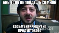 ань, если не пойдешь со мной возьму иррришку из продуктового