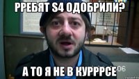 рребят s4 одобрили? а то я не в курррсе