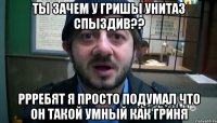 ты зачем у гришы унитаз спыздив?? ррребят я просто подумал что он такой умный как гриня