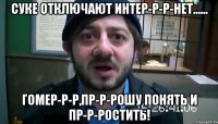 суке отключают интер-р-р-нет...... гомер-р-р,пр-р-рошу понять и пр-р-ростить!