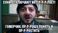 суки, отключают интер-р-р-рнет! гомерчик, пр-р-рошу понять и пр-р-ростить