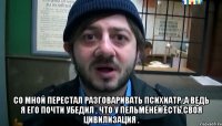  со мной перестал разговаривать психиатр ,а ведь я его почти убедил , что у пельменей есть своя цивилизация .