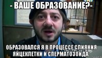 - ВАШЕ ОБРАЗОВАНИЕ?- ОБРАЗОВАЛСЯ Я В ПРОЦЕССЕ СЛИЯНИЯ ЯЙЦЕКЛЕТКИ И СПЕРМАТОЗОИДА.