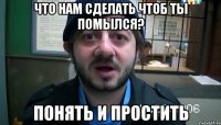 что нам сделать чтоб ты помылся? Понять и простить