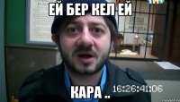 ЕЙ БЕР КЕЛ ЕЙ КАРА ..