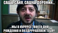 Саша, Саня, Сашка Доронин... ...мы в курррсе твоего дня рождения и поздррравляем тебя!!