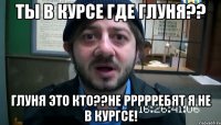 Ты в курсе где Глуня?? Глуня это кто??не ррррребят я не в кургсе!