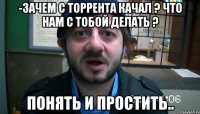 -Зачем с торрента качал ? Что нам с тобой делать ? Понять и простить..