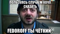 Пользуясь случаем хочу сказать Fedoroff ты чёткий .