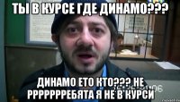 ТЫ В КУРСЕ ГДЕ ДИНАМО??? ДИНАМО ЕТО КТО??? НЕ РРРРРРРЕБЯТА Я НЕ В КУРСИ