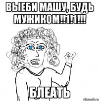 выеби машу, будь мужиком!!1!1!!! блеать