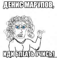 Денис Марупов, иди блеать учись!