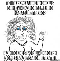 ты переустанавливаешь винду и одновременно качаешь пресс? иди готовь борщ и смотри дом-2!Будь БАБОЙ БЛЕАТЬ!