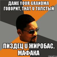 даже your grandma говорит, that u толстый пиздец u жиробас, мафака