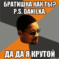 братишка как ты? p.s. danilka. да да я крутой