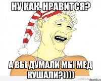 ну как, нравится? а вы думали мы мед кушали?))))