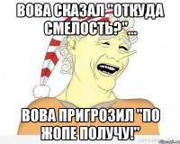 Вова сказал "Откуда смелость?"... Вова пригрозил "По жопе получу!"