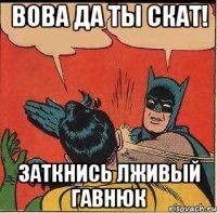 вова да ты скат! заткнись лживый гавнюк