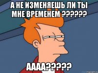 А не изменяешь ли ты мне временем ?????? АААА?????