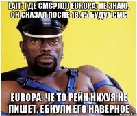 lait: где смс?))))) europa: не знаю, он сказал после 18.45 будут смс europa: че то рейн нихуя не пишет, ебнули его наверное