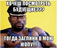 хочеш посмотреть будуещие??? тогда заглини в мою жопу!!!