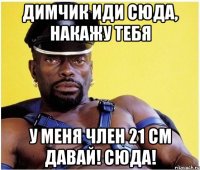 Димчик иди сюда, накажу тебя У меня член 21 см давай! сюда!