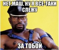 Нет,Маш, ну я все-таки слежу за тобой