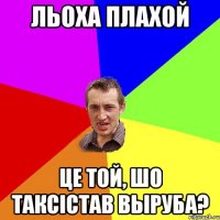 льоха плахой це той, шо таксiстав выруба?