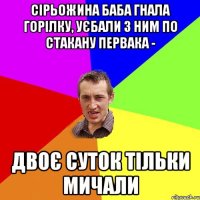 сірьожина баба гнала горілку, уєбали з ним по стакану первака - двоє суток тільки мичали