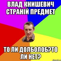 влад книшевич страній предмет то ли долболоб?то ли нет?