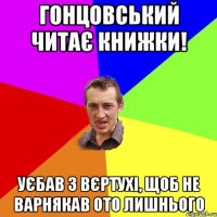 гонцовський читає книжки! уєбав з вєртухі, щоб не варнякав ото лишнього