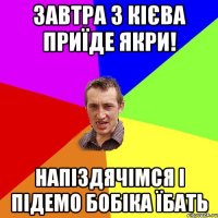 завтра з кієва приїде якри! напіздячімся і підемо бобіка їбать