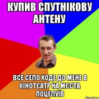 купив спутнікову антену все село ходе до мене в кінотєатр на мєста поцелуїв