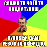 сашик ти чо їй ту водку тулиш купив би дамі рево а то як бидло