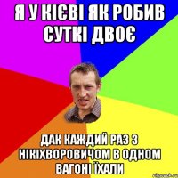 я у кієві як робив суткі двоє дак каждий раз з нікіхворовичом в одном вагоні їхали