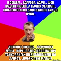 в общем... здаровя, удачі... шоб пацани любілі, а тьолки уважалі... шоб постоянно було влажно там де треба... длінного пісюна... розумного мужа... короче будь щясліва і прі таких дєнгах шоб катала мене на ланосі... люблю тебе мала ))