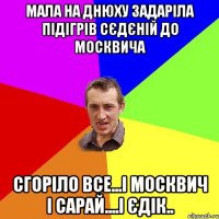 мала на днюху задаріла підігрів сєдєній до москвича сгоріло все...і москвич і сарай....і єдік..