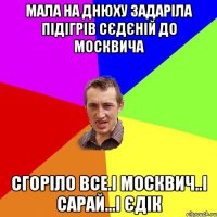 мала на днюху задаріла підігрів сєдєній до москвича сгоріло все.і москвич..і сарай...і єдік