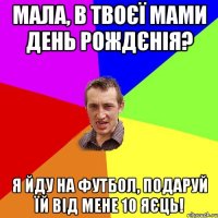 мала, в твоєї мами день рождєнія? я йду на футбол, подаруй їй від мене 10 яєць!