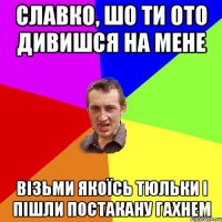 Славко, шо ти ото дивишся на мене візьми якоїсь тюльки і пішли постакану гахнем