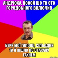 Андрюха, йооой шо ти ото городського включив бери мої галоші, сільодки та й пішли по стакану гахнем