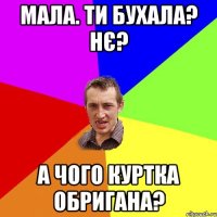 Мала. ти бухала? НЄ? А чого куртка обригана?