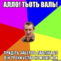 АЛЛО! ТЬОТЬ ВАЛЬ! ПРИДІТЬ ЗАБЕРІТЬ ПАВЛІКА БО ВІН ТРОХИ УСТАВ НЕ МОЖЕ ЙТИ