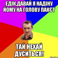 Едік,давай я надіну йому на голову пакєт тай нехай дуситься!