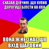 сказав дівчині ,що купив дорогущі білєти на КВН вона ж не знає шо вхід шаровий