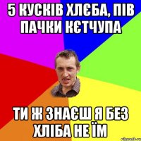 5 кусків хлєба, пів пачки кєтчупа ти ж знаєш я без хліба не їм