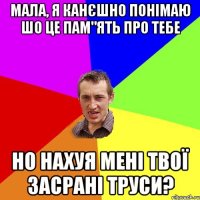 мала, я канєшно понімаю шо це пам"ять про тебе но нахуя мені твої засрані труси?