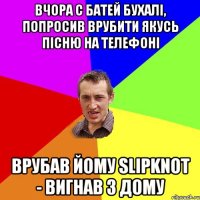 Вчора с батей бухалі, попросив врубити якусь пісню на телефоні врубав йому Slipknot - вигнав з дому