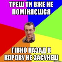 Треш ти вже не поміняєшся Гівно назад в корову не засунеш