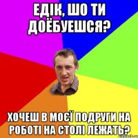 Едік, шо ти доёбуешся? Хочеш в моєї подруги на роботі на столі лежать?